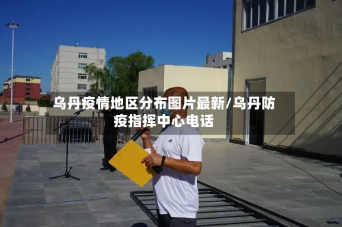 乌丹疫情地区分布图片最新/乌丹防疫指挥中心电话