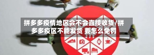 拼多多疫情地区会不会直接收货/拼多多疫区不能发货 要怎么免罚