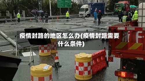 疫情封路的地区怎么办(疫情封路需要什么条件)-第3张图片