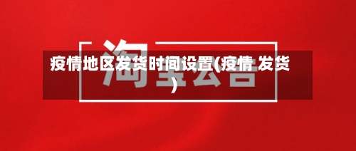 疫情地区发货时间设置(疫情 发货)