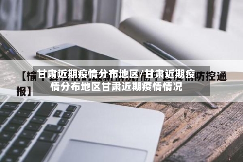 甘肃近期疫情分布地区/甘肃近期疫情分布地区甘肃近期疫情情况