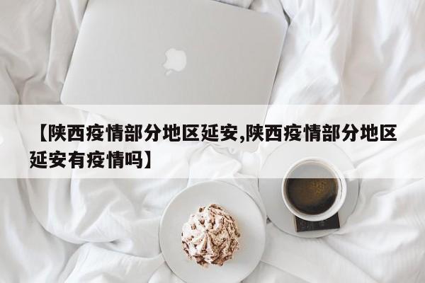 【陕西疫情部分地区延安,陕西疫情部分地区延安有疫情吗】