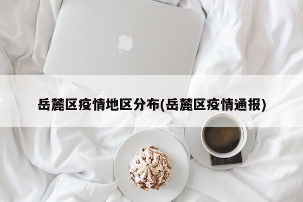 岳麓区疫情地区分布(岳麓区疫情通报)