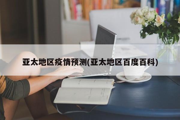 亚太地区疫情预测(亚太地区百度百科)