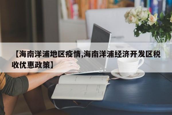 【海南洋浦地区疫情,海南洋浦经济开发区税收优惠政策】