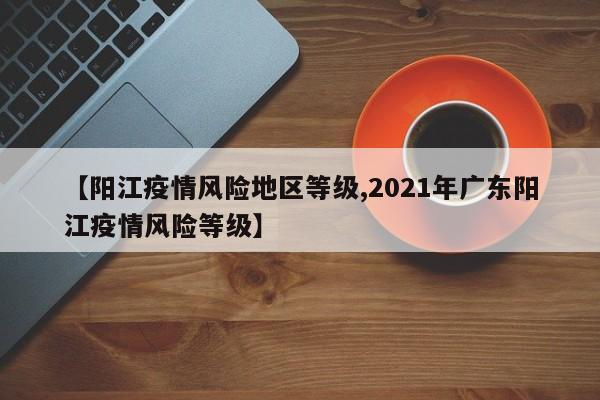 【阳江疫情风险地区等级,2021年广东阳江疫情风险等级】