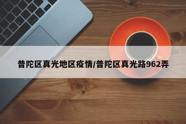 普陀区真光地区疫情/普陀区真光路962弄
