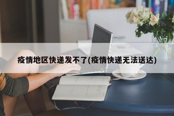 疫情地区快递发不了(疫情快递无法送达)