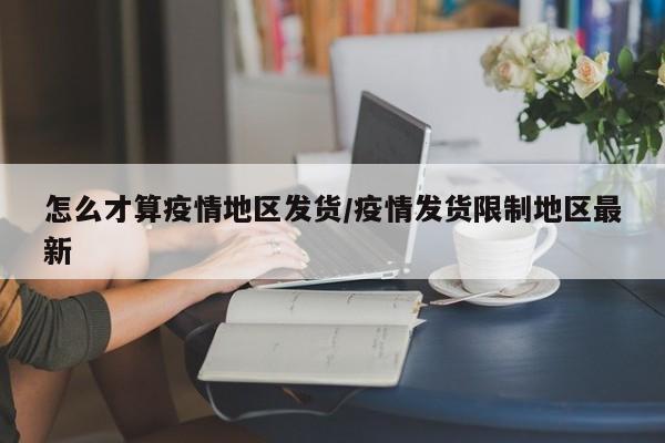 怎么才算疫情地区发货/疫情发货限制地区最新