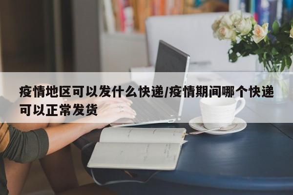 疫情地区可以发什么快递/疫情期间哪个快递可以正常发货