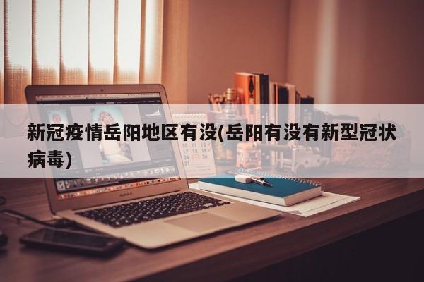 新冠疫情岳阳地区有没(岳阳有没有新型冠状病毒)