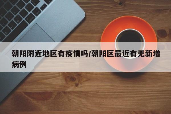 朝阳附近地区有疫情吗/朝阳区最近有无新增病例