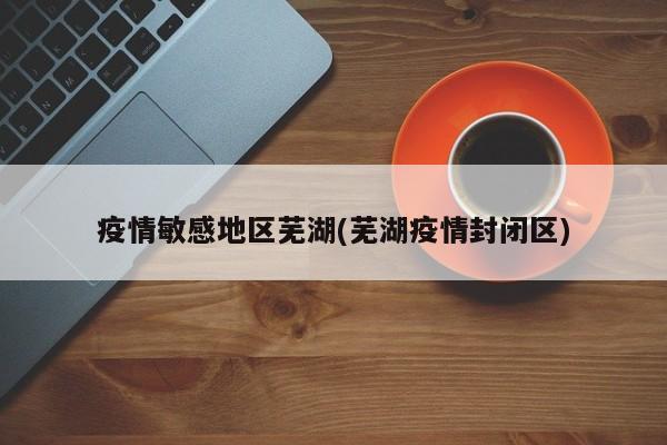 疫情敏感地区芜湖(芜湖疫情封闭区)