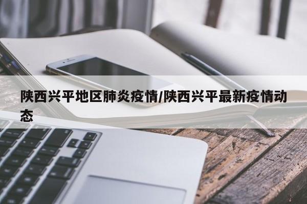 陕西兴平地区肺炎疫情/陕西兴平最新疫情动态