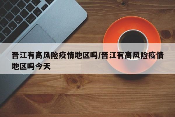 晋江有高风险疫情地区吗/晋江有高风险疫情地区吗今天