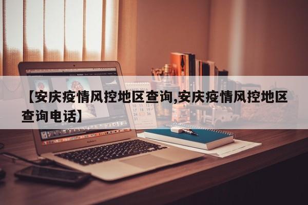【安庆疫情风控地区查询,安庆疫情风控地区查询电话】