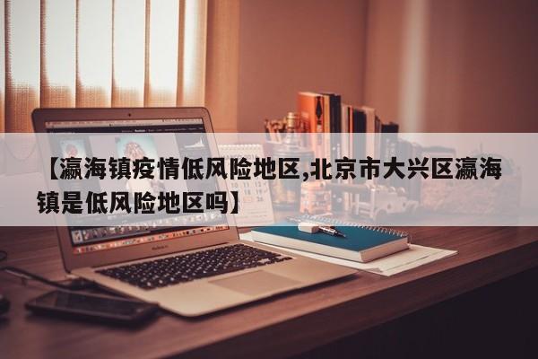 【瀛海镇疫情低风险地区,北京市大兴区瀛海镇是低风险地区吗】