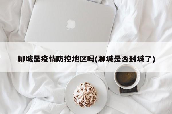聊城是疫情防控地区吗(聊城是否封城了)