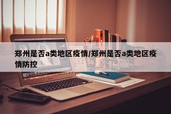 郑州是否a类地区疫情/郑州是否a类地区疫情防控
